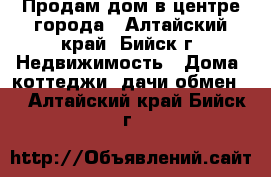 Продам дом в центре города - Алтайский край, Бийск г. Недвижимость » Дома, коттеджи, дачи обмен   . Алтайский край,Бийск г.